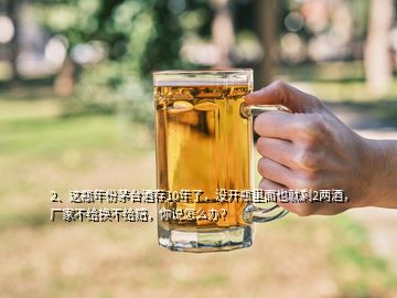 2、这瓶年份茅台酒存10年了，没开瓶里面也就剩2两酒，厂家不给换不给赔，你说怎么办？