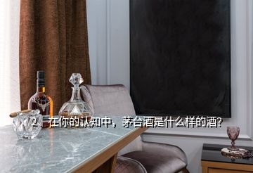 2、在你的认知中，茅台酒是什么样的酒？