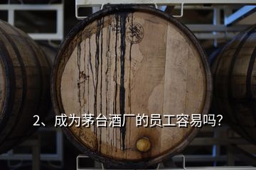 2、成为茅台酒厂的员工容易吗？