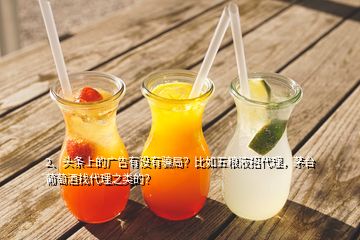 2、头条上的广告有没有骗局？比如五粮液招代理，茅台葡萄酒找代理之类的？