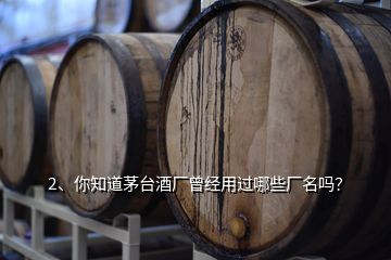 2、你知道茅台酒厂曾经用过哪些厂名吗？