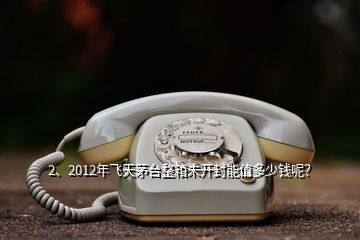 2、2012年飞天茅台整箱未开封能值多少钱呢？