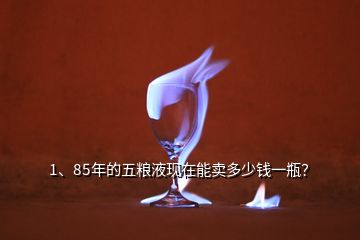 1、85年的五粮液现在能卖多少钱一瓶？