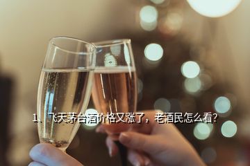 1、飞天茅台酒价格又涨了，老酒民怎么看？