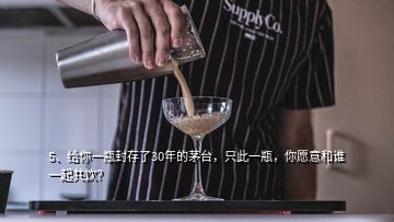 5、给你一瓶封存了30年的茅台，只此一瓶，你愿意和谁一起共饮？