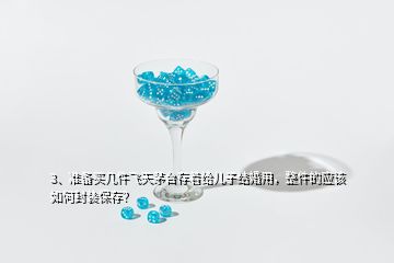 3、准备买几件飞天茅台存着给儿子结婚用，整件的应该如何封装保存？