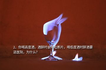 2、你喝高度酒，酒醉时会呕吐断片，喝低度酒时醉酒要进医院，为什么？