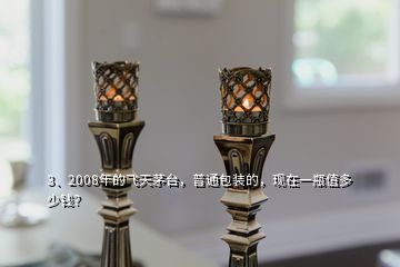 3、2008年的飞天茅台，普通包装的，现在一瓶值多少钱？