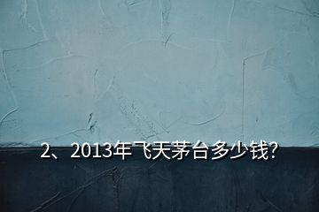 2、2013年飞天茅台多少钱？