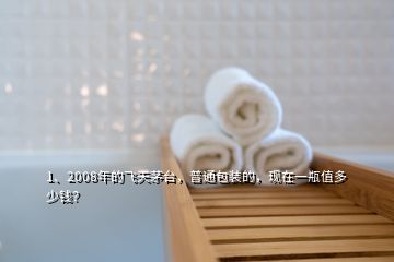 1、2008年的飞天茅台，普通包装的，现在一瓶值多少钱？