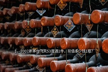 1、2007年茅台飞天53度酒1件，现值多少钱1瓶？