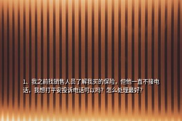 1、我之前找销售人员了解我买的保险，但他一直不接电话，我想打平安投诉电话可以吗？怎么处理最好？