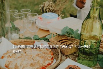 3、通过什么渠道可以买到真正的飞天茅台？万无一失的那种？