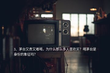 3、茅台又贵又难喝，为什么那么多人喜欢买？喝茅台是身份的象征吗？