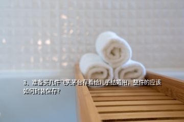 3、准备买几件飞天茅台存着给儿子结婚用，整件的应该如何封装保存？