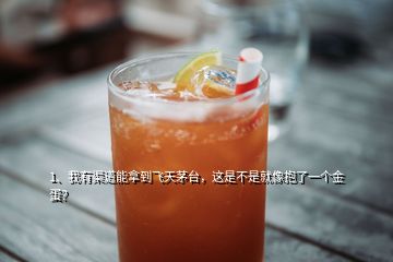 1、我有渠道能拿到飞天茅台，这是不是就像抱了一个金蛋？