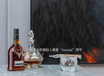 2、为何茅台的商标上面是“moutai”而不是“maotai”？