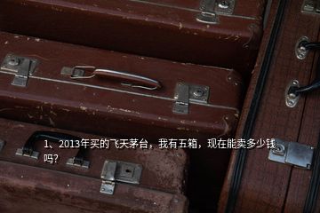 1、2013年买的飞天茅台，我有五箱，现在能卖多少钱吗？