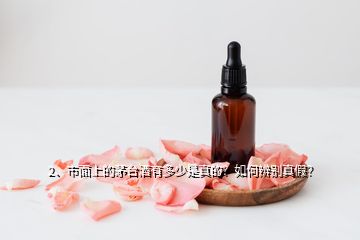 2、市面上的茅台酒有多少是真的？如何辨别真假？