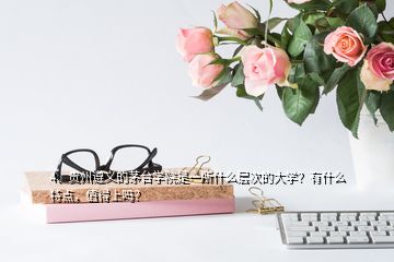 4、贵州遵义的茅台学院是一所什么层次的大学？有什么特点，值得上吗？