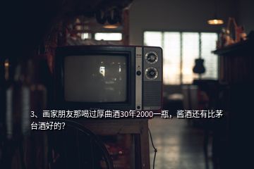 3、画家朋友那喝过厚曲酒30年2000一瓶，酱酒还有比茅台酒好的？