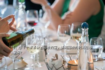 1、想干一家茅台酒回收的店，请问回收的利润在哪里啊？