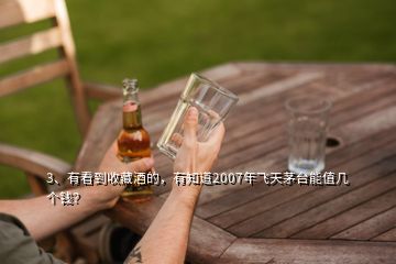 3、有看到收藏酒的，有知道2007年飞天茅台能值几个钱？