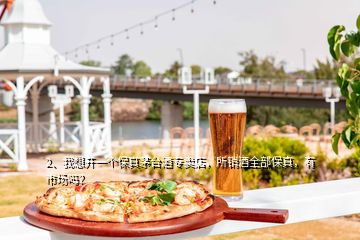 2、我想开一个保真茅台酒专卖店，所销酒全部保真，有市场吗？