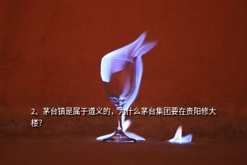 2、茅台镇是属于遵义的，为什么茅台集团要在贵阳修大楼？