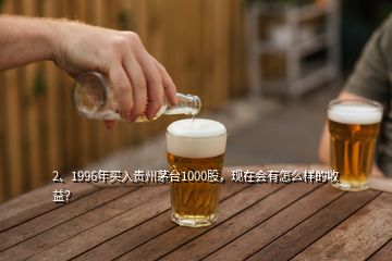 2、1996年买入贵州茅台1000股，现在会有怎么样的收益？