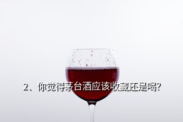 2、你觉得茅台酒应该收藏还是喝？