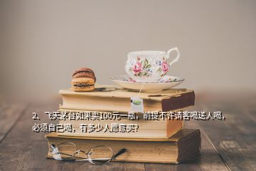 2、飞天茅台如果卖100元一瓶，前提不许请客喝送人喝，必须自己喝，有多少人愿意买？