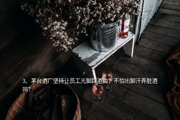 3、茅台酒厂坚持让员工光脚踩酒曲，不怕出脚汗弄脏酒吗？