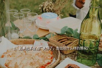 1、如果把茅台酒厂关停了，会出现什么样的情况？