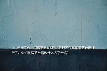 3、贵州茅台、国酒茅台从6月30日起不在是国酒茅台商标™了，你们觉得茅台酒改什么名字合适？