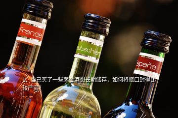 1、自己买了一些茅台酒想长期储存，如何将瓶口封得比较严实？