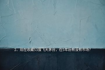 2、现在收藏53度飞天茅台，在5年后有没有市场？