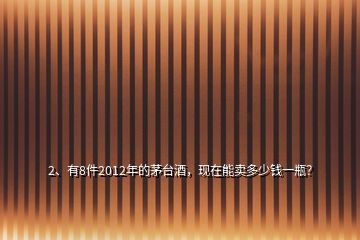 2、有8件2012年的茅台酒，现在能卖多少钱一瓶？