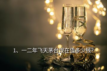 1、一二年飞天茅台现在值多少钱？