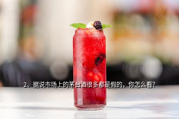 2、据说市场上的茅台酒很多都是假的，你怎么看？