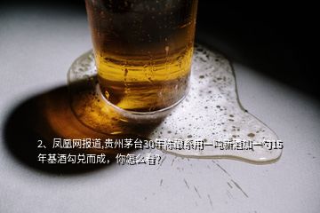 2、凤凰网报道,贵州茅台30年陈酿系用一吨新酒加一勺15年基酒勾兑而成，你怎么看？