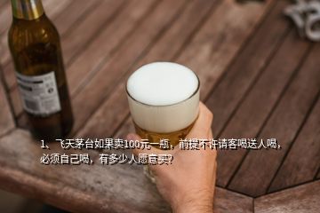 1、飞天茅台如果卖100元一瓶，前提不许请客喝送人喝，必须自己喝，有多少人愿意买？