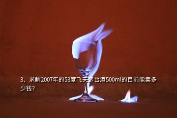 3、求解2007年的53度飞天茅台酒500ml的目前能卖多少钱？