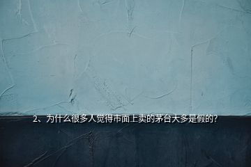 2、为什么很多人觉得市面上卖的茅台大多是假的？