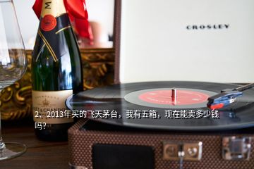 2、2013年买的飞天茅台，我有五箱，现在能卖多少钱吗？