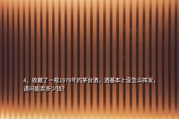 4、收藏了一瓶1979年的茅台酒，酒基本上没怎么挥发，请问能卖多少钱？