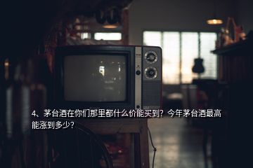 4、茅台酒在你们那里都什么价能买到？今年茅台酒最高能涨到多少？