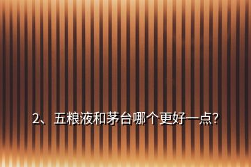 2、五粮液和茅台哪个更好一点？