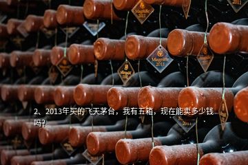 2、2013年买的飞天茅台，我有五箱，现在能卖多少钱吗？