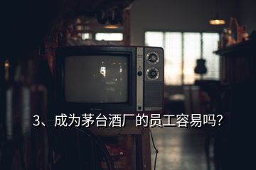 3、成为茅台酒厂的员工容易吗？